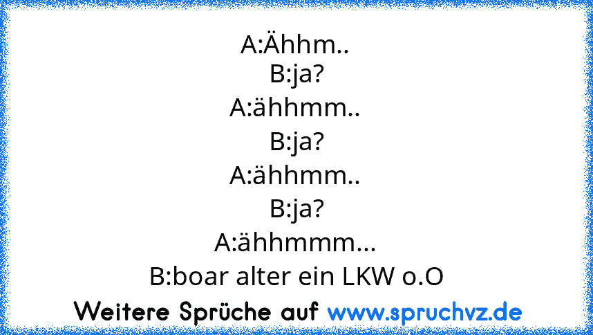 A:Ähhm..
B:ja?
A:ähhmm..
B:ja?
A:ähhmm..
B:ja?
A:ähhmmm...
B:boar alter ein LKW o.O