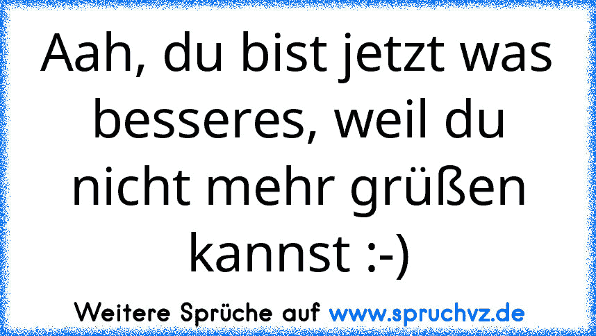 Aah, du bist jetzt was besseres, weil du nicht mehr grüßen kannst :-)