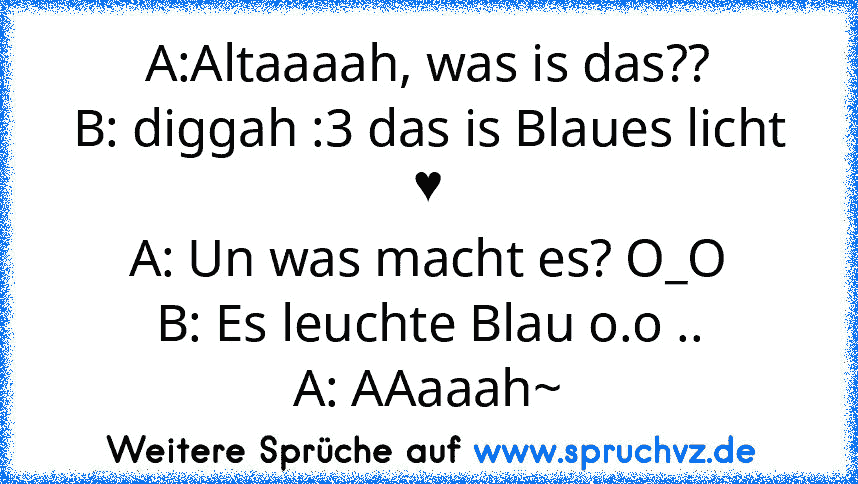 A:Altaaaah, was is das??
B: diggah :3 das is Blaues licht ♥
A: Un was macht es? O_O
B: Es leuchte Blau o.o ..
A: AAaaah~