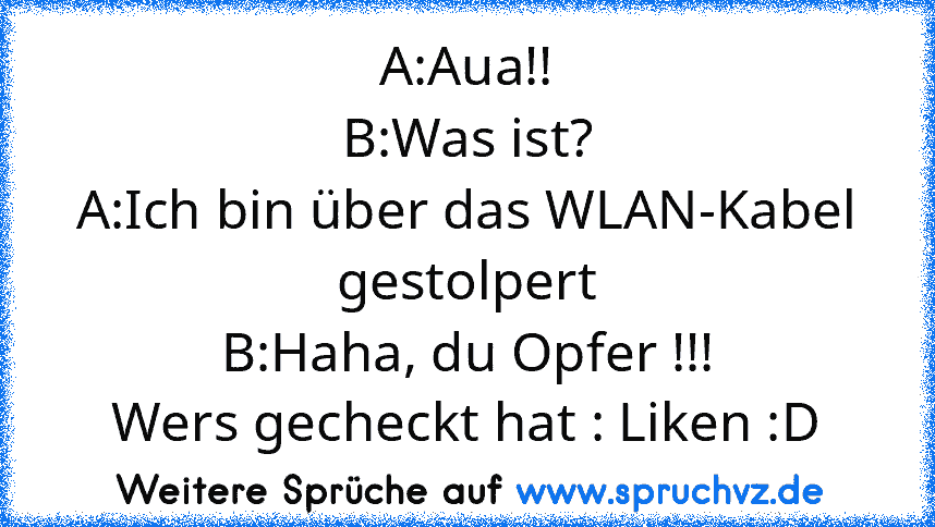 A:Aua!!
B:Was ist?
A:Ich bin über das WLAN-Kabel gestolpert
B:Haha, du Opfer !!!
Wers gecheckt hat : Liken :D