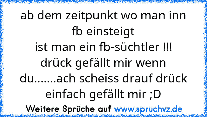 ab dem zeitpunkt wo man inn fb einsteigt
ist man ein fb-süchtler !!!
drück gefällt mir wenn du.......ach scheiss drauf drück einfach gefällt mir ;D