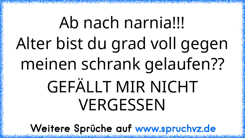 Ab nach narnia!!!
Alter bist du grad voll gegen meinen schrank gelaufen??
GEFÄLLT MIR NICHT VERGESSEN