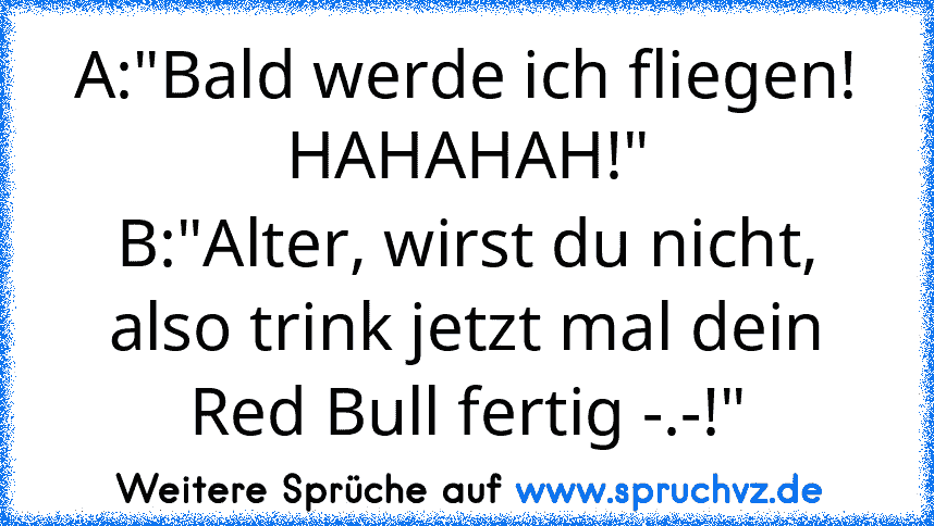 A:"Bald werde ich fliegen! HAHAHAH!"
B:"Alter, wirst du nicht, also trink jetzt mal dein Red Bull fertig -.-!"