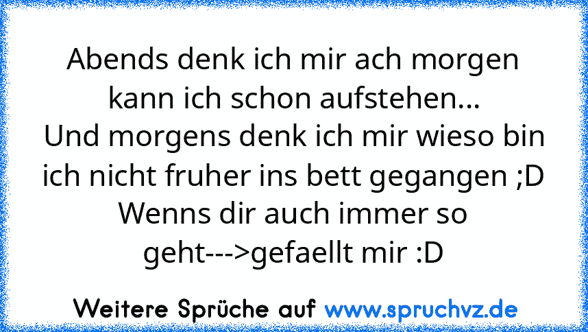 Abends denk ich mir ach morgen kann ich schon aufstehen...
Und morgens denk ich mir wieso bin ich nicht fruher ins bett gegangen ;D
Wenns dir auch immer so geht--->gefaellt mir :D