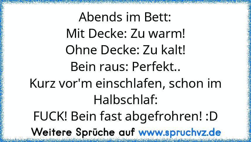 Abends im Bett:
Mit Decke: Zu warm!
Ohne Decke: Zu kalt!
Bein raus: Perfekt..
Kurz vor'm einschlafen, schon im Halbschlaf:
FUCK! Bein fast abgefrohren! :D