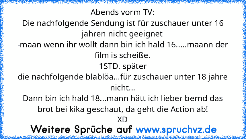 Abends vorm TV:
Die nachfolgende Sendung ist für zuschauer unter 16 jahren nicht geeignet
-maan wenn ihr wollt dann bin ich hald 16.....maann der film is scheiße.
1STD. später
die nachfolgende blablöa...für zuschauer unter 18 jahre nicht...
Dann bin ich hald 18...mann hätt ich lieber bernd das brot bei kika geschaut, da geht die Action ab!
XD