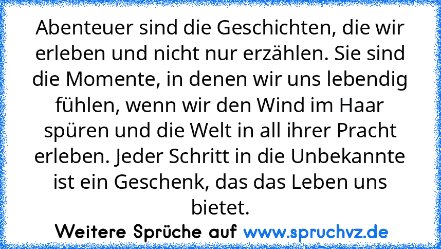 Abenteuer sind die Geschichten, die wir erleben und nicht nur erzählen. Sie sind die Momente, in denen wir uns lebendig fühlen, wenn wir den Wind im Haar spüren und die Welt in all ihrer Pracht erleben. Jeder Schritt in die Unbekannte ist ein Geschenk, das das Leben uns bietet.