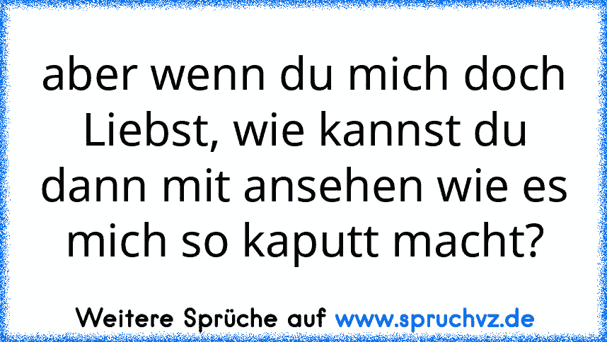 aber wenn du mich doch Liebst, wie kannst du dann mit ansehen wie es mich so kaputt macht?