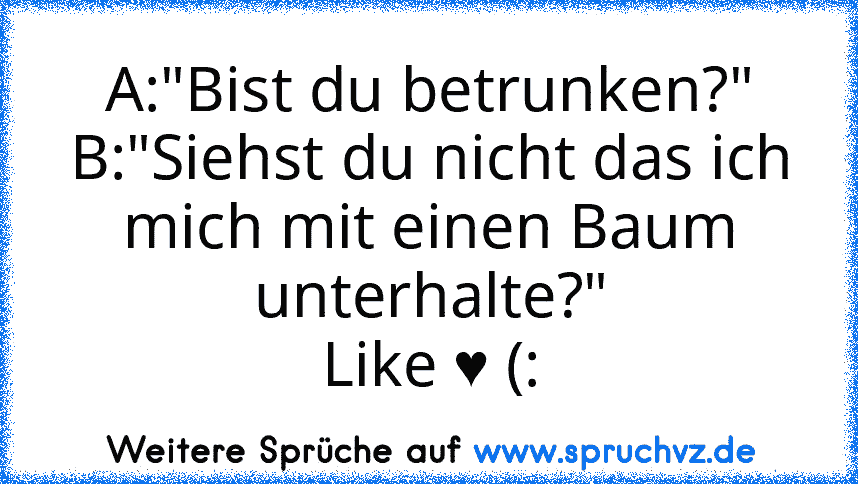 A:"Bist du betrunken?"
B:"Siehst du nicht das ich mich mit einen Baum unterhalte?"
Like ♥ (: