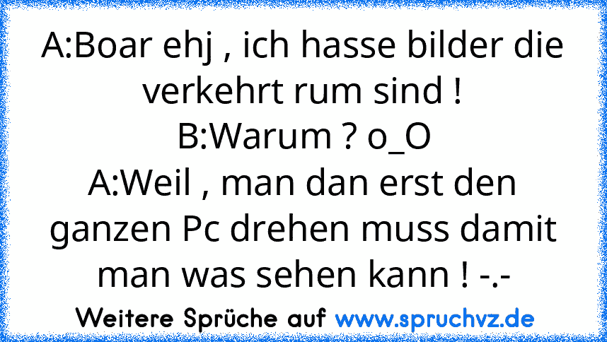 A:Boar ehj , ich hasse bilder die verkehrt rum sind !
B:Warum ? o_O
A:Weil , man dan erst den ganzen Pc drehen muss damit man was sehen kann ! -.-