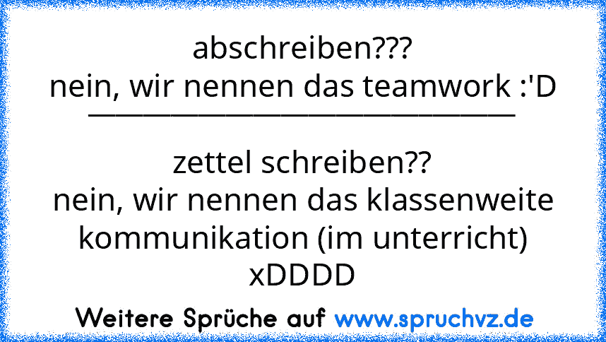 abschreiben???
nein, wir nennen das teamwork :'D
_______________________________
zettel schreiben??
nein, wir nennen das klassenweite kommunikation (im unterricht)
xDDDD