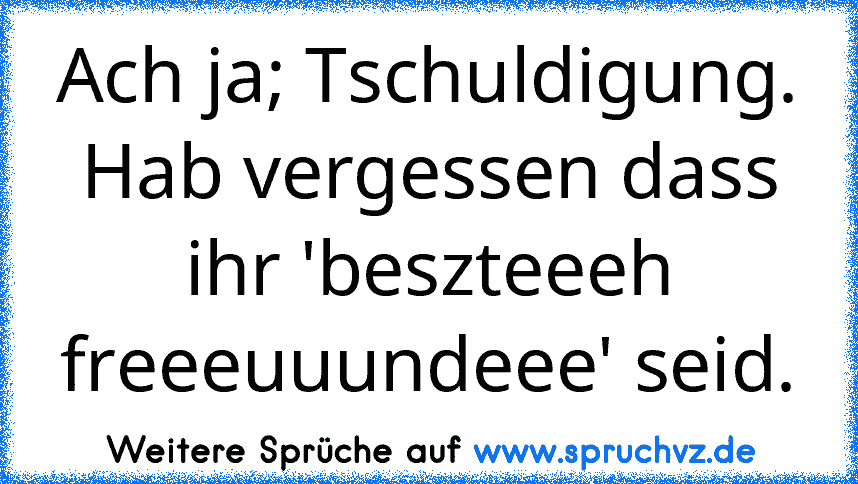 Ach ja; Tschuldigung. Hab vergessen dass ihr 'beszteeeh freeeuuundeee' seid.