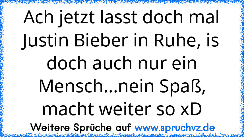 Ach jetzt lasst doch mal Justin Bieber in Ruhe, is doch auch nur ein Mensch...nein Spaß, macht weiter so xD