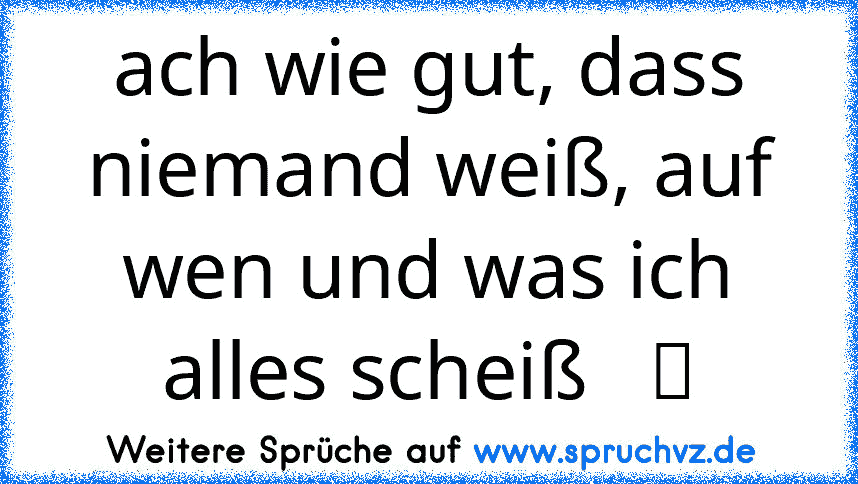 ach wie gut, dass niemand weiß, auf wen und was ich alles scheiß   ツ