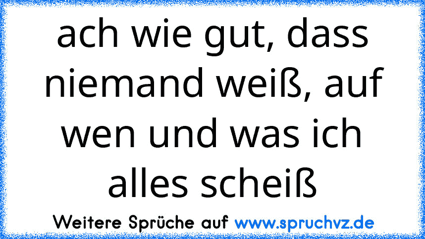 ach wie gut, dass niemand weiß, auf wen und was ich alles scheiß