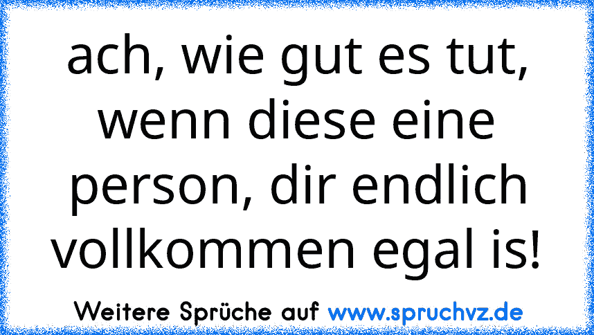 ach, wie gut es tut, wenn diese eine person, dir endlich vollkommen egal is!