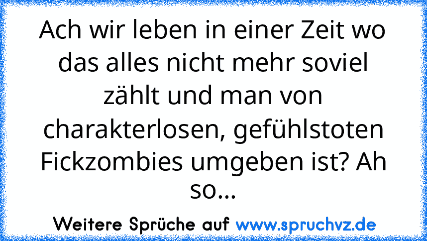 Ach wir leben in einer Zeit wo das alles nicht mehr soviel zählt und man von charakterlosen, gefühlstoten Fickzombies umgeben ist? Ah so...