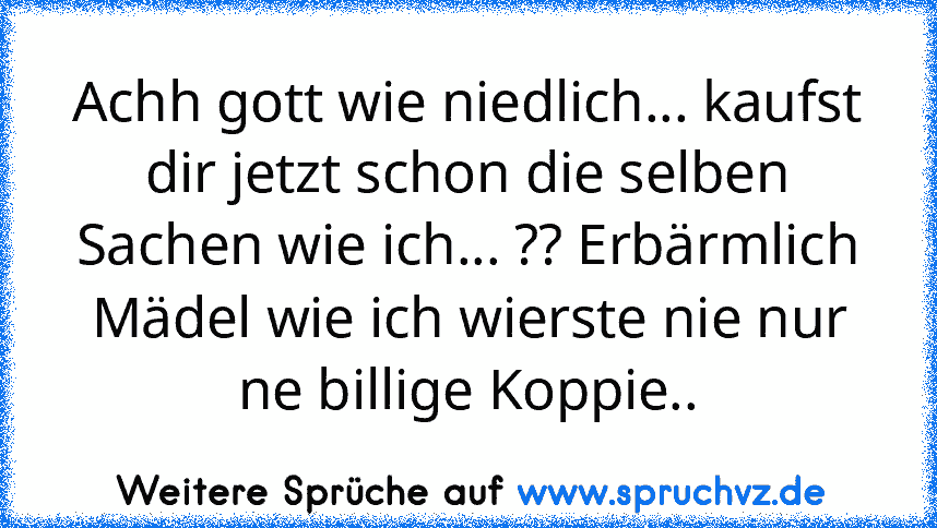 Achh gott wie niedlich... kaufst dir jetzt schon die selben Sachen wie ich... ?? Erbärmlich Mädel wie ich wierste nie nur ne billige Koppie..