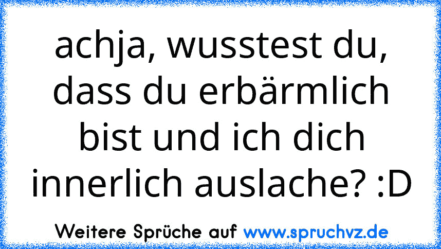 achja, wusstest du, dass du erbärmlich bist und ich dich innerlich auslache? :D