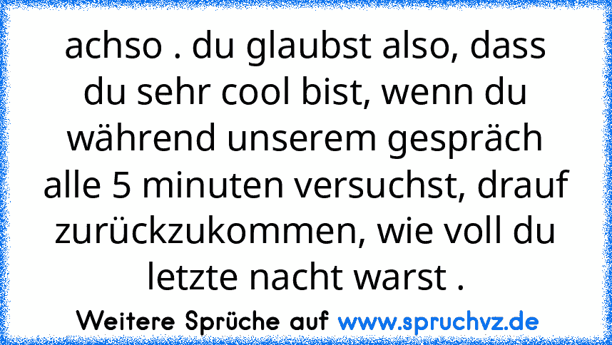 achso . du glaubst also, dass du sehr cool bist, wenn du während unserem gespräch alle 5 minuten versuchst, drauf zurückzukommen, wie voll du letzte nacht warst .