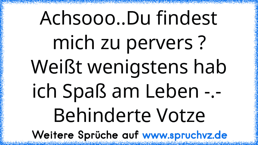 Achsooo..Du findest mich zu pervers ?
Weißt wenigstens hab ich Spaß am Leben -.- 
Behinderte Votze