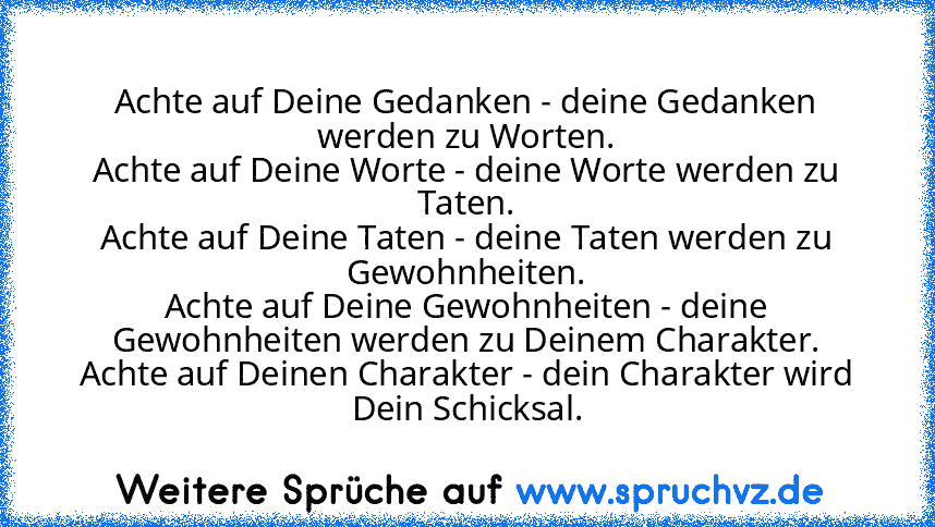 Achte auf Deine Gedanken - deine Gedanken werden zu Worten.
Achte auf Deine Worte - deine Worte werden zu Taten.
Achte auf Deine Taten - deine Taten werden zu Gewohnheiten.
Achte auf Deine Gewohnheiten - deine Gewohnheiten werden zu Deinem Charakter.
Achte auf Deinen Charakter - dein Charakter wird Dein Schicksal.