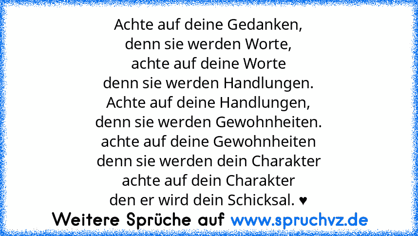 Achte auf deine Gedanken,
denn sie werden Worte,
achte auf deine Worte
denn sie werden Handlungen.
Achte auf deine Handlungen,
denn sie werden Gewohnheiten.
achte auf deine Gewohnheiten
denn sie werden dein Charakter
achte auf dein Charakter
den er wird dein Schicksal. ♥