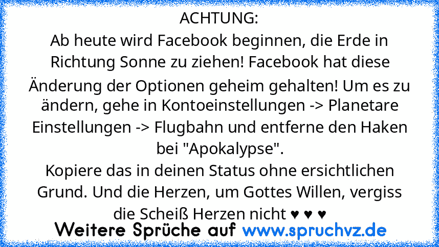 ACHTUNG:
Ab heute wird Facebook beginnen, die Erde in Richtung Sonne zu ziehen! Facebook hat diese Änderung der Optionen geheim gehalten! Um es zu ändern, gehe in Kontoeinstellungen -> Planetare Einstellungen -> Flugbahn und entferne den Haken bei "Apokalypse".
Kopiere das in deinen Status ohne ersichtlichen Grund. Und die Herzen, um Gottes Willen, vergiss die Scheiß Herzen nicht ♥ ♥ ♥