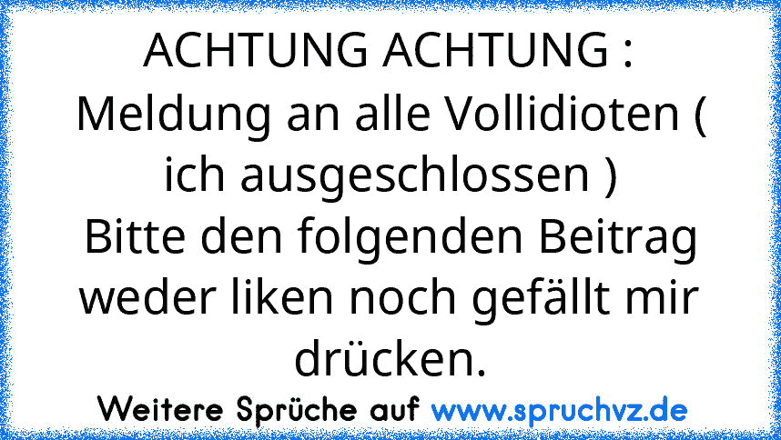 ACHTUNG ACHTUNG :
Meldung an alle Vollidioten ( ich ausgeschlossen )
Bitte den folgenden Beitrag weder liken noch gefällt mir drücken.