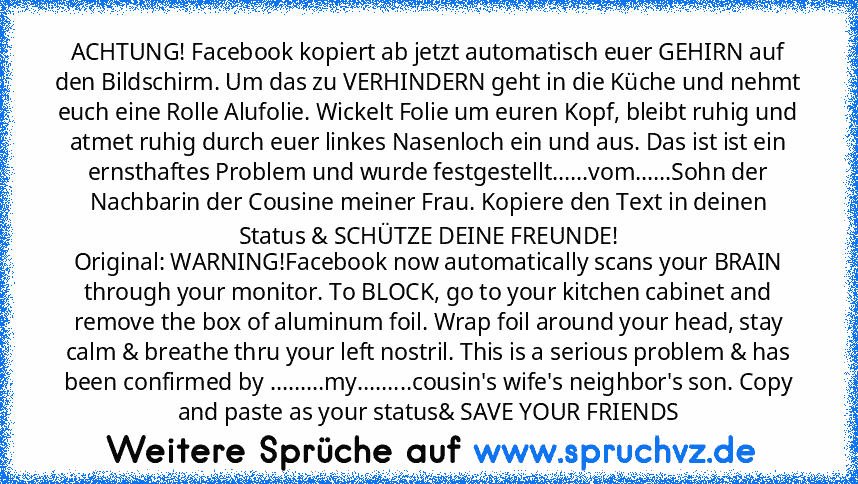 ACHTUNG! Facebook kopiert ab jetzt automatisch euer GEHIRN auf den Bildschirm. Um das zu VERHINDERN geht in die Küche und nehmt euch eine Rolle Alufolie. Wickelt Folie um euren Kopf, bleibt ruhig und atmet ruhig durch euer linkes Nasenloch ein und aus. Das ist ist ein ernsthaftes Problem und wurde festgestellt......vom......Sohn der Nachbarin der Cousine meiner Frau. Kopiere den Text in deinen ...