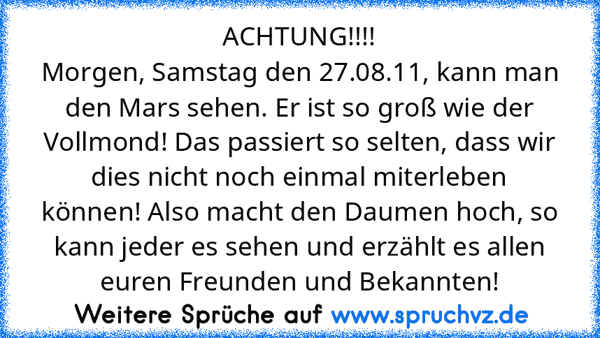 ACHTUNG!!!!
Morgen, Samstag den 27.08.11, kann man den Mars sehen. Er ist so groß wie der Vollmond! Das passiert so selten, dass wir dies nicht noch einmal miterleben können! Also macht﻿ den Daumen hoch, so kann jeder es sehen und erzählt es allen euren Freunden und Bekannten!