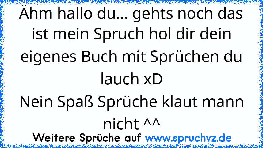 Ähm hallo du... gehts noch das ist mein Spruch hol dir dein eigenes Buch mit Sprüchen du lauch xD
Nein Spaß Sprüche klaut mann nicht ^^