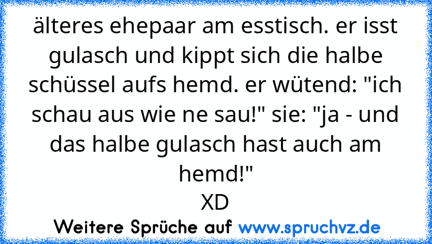 älteres ehepaar am esstisch. er isst gulasch und kippt sich die halbe schüssel aufs hemd. er wütend: "ich schau aus wie ne sau!" sie: "ja - und das halbe gulasch hast auch am hemd!"
XD