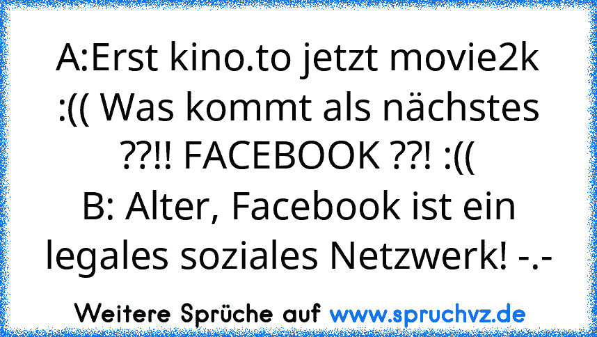 A:Erst kino.to jetzt movie2k :(( Was kommt als nächstes ??!! FACEBOOK ??! :((
B: Alter, Facebook ist ein legales soziales Netzwerk! -.-