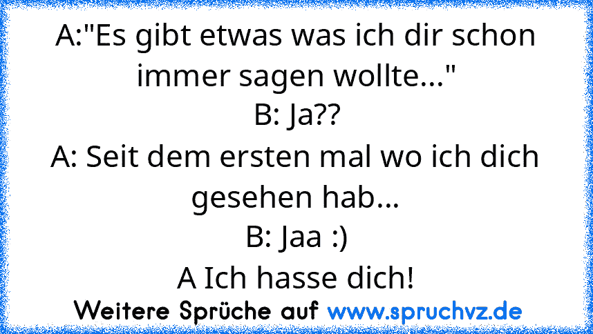 A:"Es gibt etwas was ich dir schon immer sagen wollte..."
B: Ja??
A: Seit dem ersten mal wo ich dich gesehen hab...
B: Jaa :)
A Ich hasse dich!