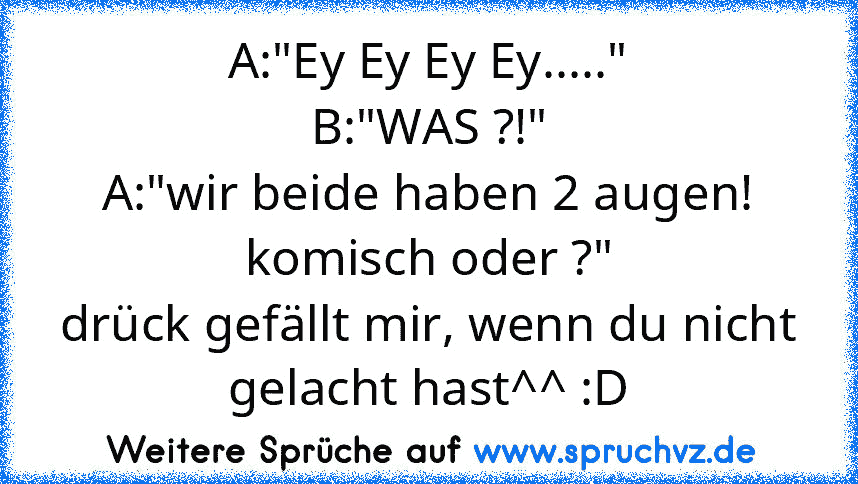 A:"Ey Ey Ey Ey....."
B:"WAS ?!"
A:"wir beide haben 2 augen! komisch oder ?"
drück gefällt mir, wenn du nicht gelacht hast^^ :D