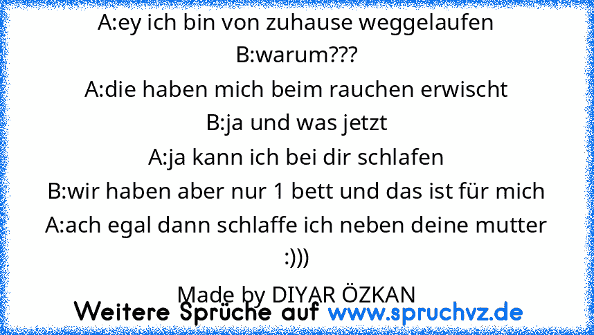 A:ey ich bin von zuhause weggelaufen
B:warum???
A:die haben mich beim rauchen erwischt
B:ja und was jetzt
A:ja kann ich bei dir schlafen
B:wir haben aber nur 1 bett und das ist für mich
A:ach egal dann schlaffe ich neben deine mutter
:)))
Made by DIYAR ÖZKAN