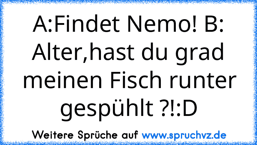 A:Findet Nemo! B: Alter,hast du grad meinen Fisch runter gespühlt ?!:D