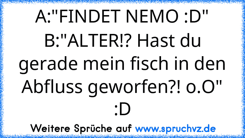 A:"FINDET NEMO :D"
B:"ALTER!? Hast du gerade mein fisch in den Abfluss geworfen?! o.O"
:D