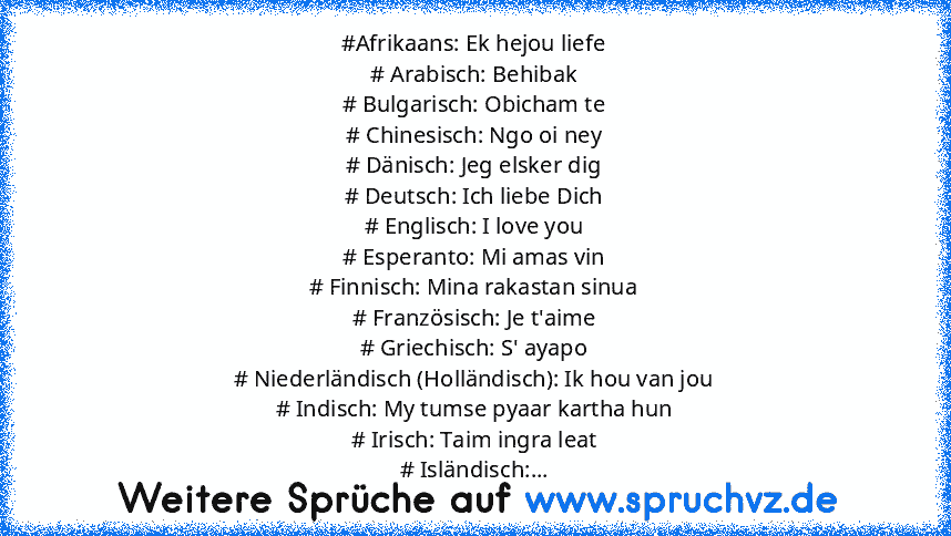 #Afrikaans: Ek hejou liefe
# Arabisch: Behibak
# Bulgarisch: Obicham te
# Chinesisch: Ngo oi ney
# Dänisch: Jeg elsker dig
# Deutsch: Ich liebe Dich
# Englisch: I love you
# Esperanto: Mi amas vin
# Finnisch: Mina rakastan sinua
# Französisch: Je t'aime
# Griechisch: S' ayapo
# Niederländisch (Holländisch): Ik hou van jou
# Indisch: My tumse pyaar kartha hun
# Irisch: Taim ingra leat
# Isländis...