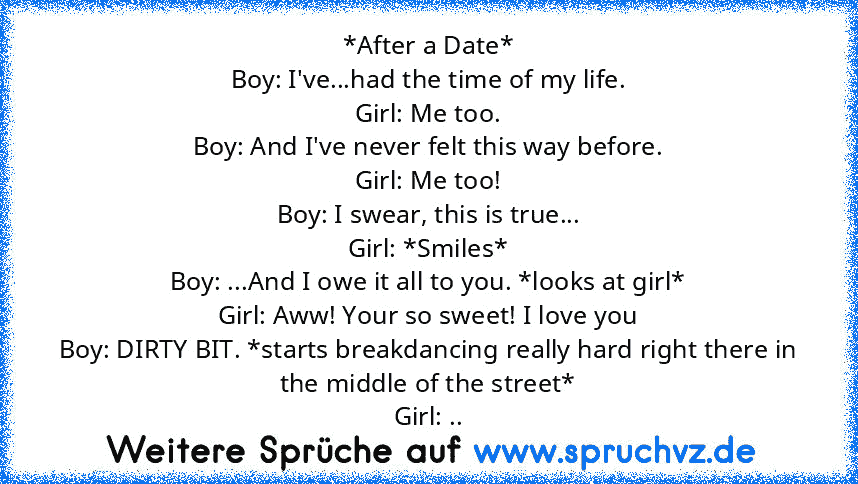 *After a Date*
Boy: I've...had the time of my life.
Girl: Me too.
Boy: And I've never felt this way before.
Girl: Me too!
Boy: I swear, this is true...
Girl: *Smiles*
Boy: ...And I owe it all to you. *looks at girl*
Girl: Aww! Your so sweet! I love you
Boy: DIRTY BIT. *starts breakdancing really hard right there in the middle of the street*
Girl: ..