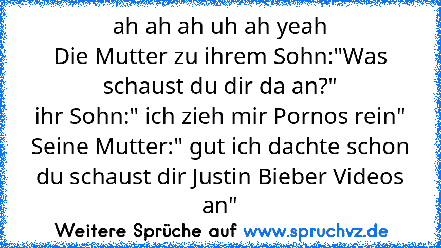 ah ah ah uh ah yeah
Die Mutter zu ihrem Sohn:"Was schaust du dir da an?"
ihr Sohn:" ich zieh mir Pornos rein"
Seine Mutter:" gut ich dachte schon du schaust dir Justin Bieber Videos an"