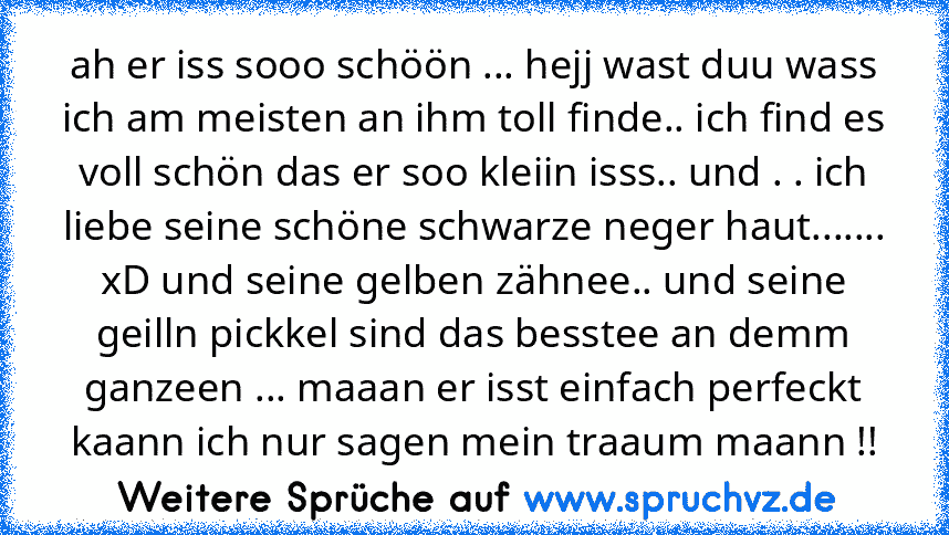 ah er iss sooo schöön ... hejj wast duu wass ich am meisten an ihm toll finde.. ich find es voll schön das er soo kleiin isss.. und . . ich liebe seine schöne schwarze neger haut....... xD und seine gelben zähnee.. und seine geilln pickkel sind das besstee an demm ganzeen ... maaan er isst einfach perfeckt kaann ich nur sagen mein traaum maann !!