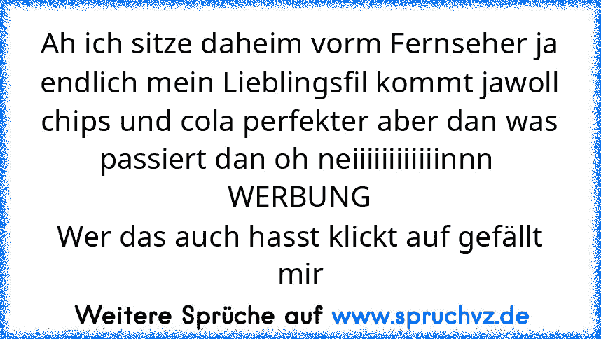 Ah ich sitze daheim vorm Fernseher ja endlich mein Lieblingsfil kommt jawoll chips und cola perfekter aber dan was passiert dan oh neiiiiiiiiiiiinnn 
WERBUNG
Wer das auch hasst klickt auf gefällt mir