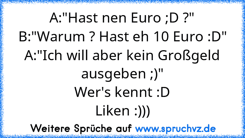 A:"Hast nen Euro ;D ?"
B:"Warum ? Hast eh 10 Euro :D"
A:"Ich will aber kein Großgeld ausgeben ;)"
Wer's kennt :D
Liken :)))