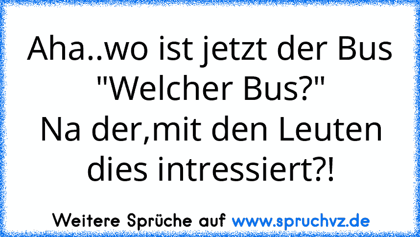 Aha..wo ist jetzt der Bus
"Welcher Bus?"
Na der,mit den Leuten dies intressiert?!