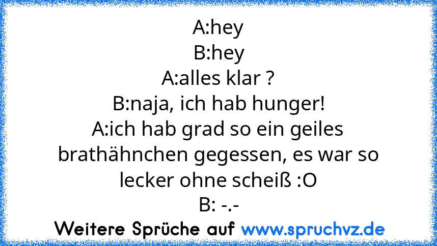 A:hey
B:hey
A:alles klar ?
B:naja, ich hab hunger!
A:ich hab grad so ein geiles brathähnchen gegessen, es war so lecker ohne scheiß :O
B: -.-