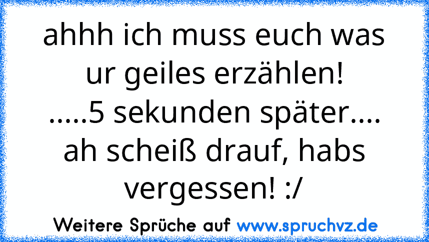 ahhh ich muss euch was ur geiles erzählen!
.....5 sekunden später....
ah scheiß drauf, habs vergessen! :/