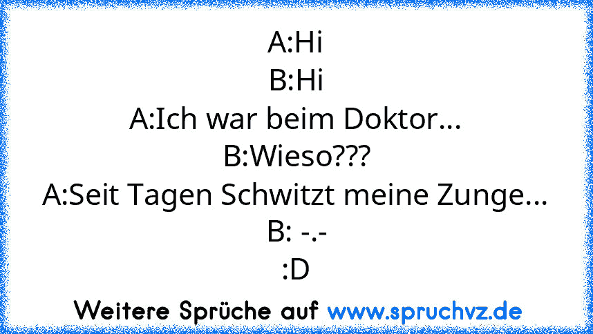 A:Hi
B:Hi
A:Ich war beim Doktor...
B:Wieso???
A:Seit Tagen Schwitzt meine Zunge...
B: -.-
:D