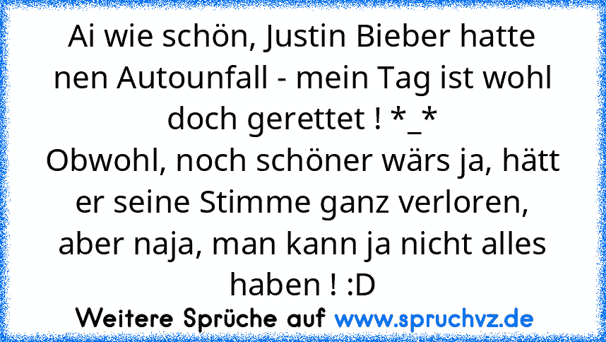 Ai wie schön, Justin Bieber hatte nen Autounfall - mein Tag ist wohl doch gerettet ! *_*
Obwohl, noch schöner wärs ja, hätt er seine Stimme ganz verloren, aber naja, man kann ja nicht alles haben ! :D